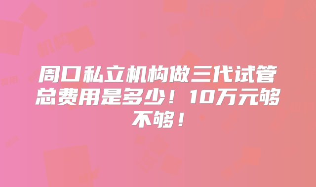 周口私立机构做三代试管总费用是多少！10万元够不够！