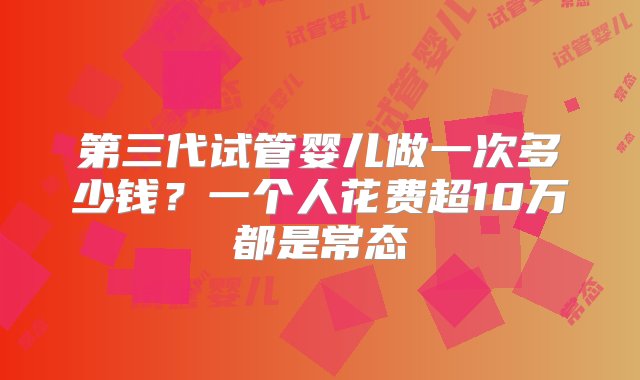 第三代试管婴儿做一次多少钱？一个人花费超10万都是常态