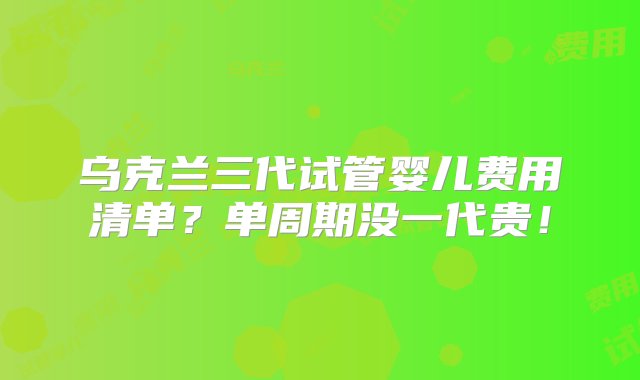 乌克兰三代试管婴儿费用清单？单周期没一代贵！