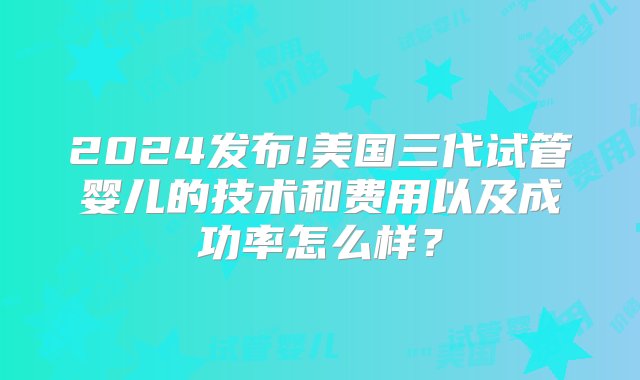 2024发布!美国三代试管婴儿的技术和费用以及成功率怎么样？