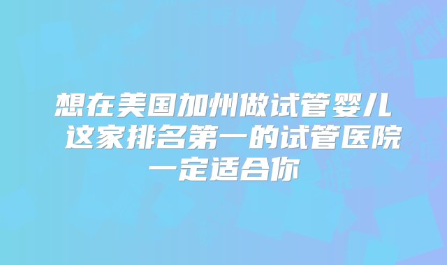 想在美国加州做试管婴儿 这家排名第一的试管医院一定适合你