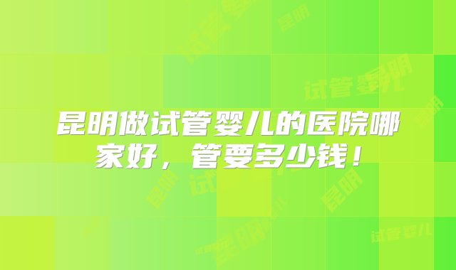 昆明做试管婴儿的医院哪家好，管要多少钱！