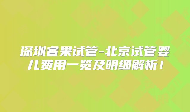 深圳睿果试管-北京试管婴儿费用一览及明细解析！