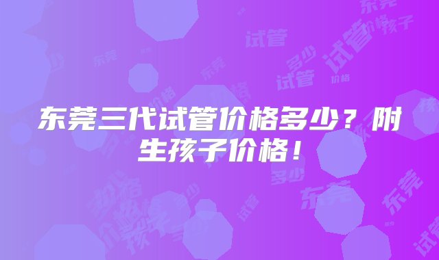 东莞三代试管价格多少？附生孩子价格！