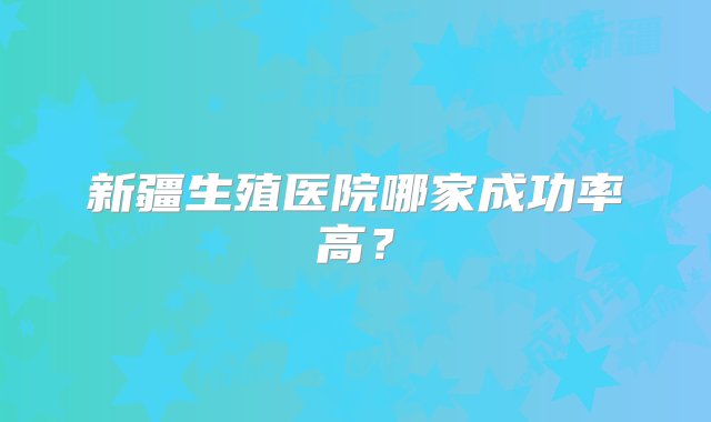 新疆生殖医院哪家成功率高？