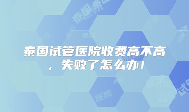 泰国试管医院收费高不高，失败了怎么办！