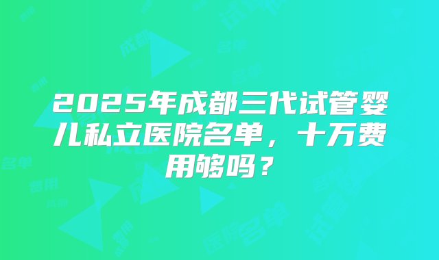 2025年成都三代试管婴儿私立医院名单，十万费用够吗？