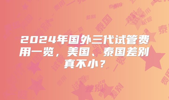 2024年国外三代试管费用一览，美国、泰国差别真不小？