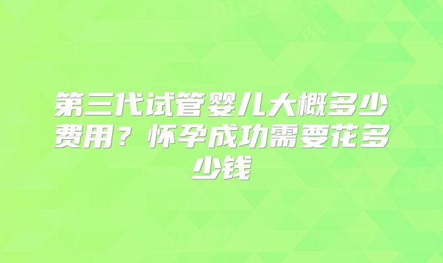 第三代试管婴儿大概多少费用？怀孕成功需要花多少钱