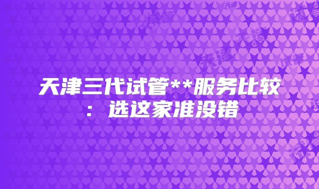 天津三代试管**服务比较：选这家准没错