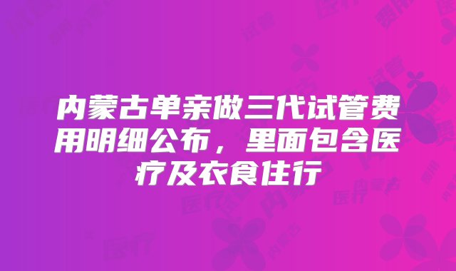 内蒙古单亲做三代试管费用明细公布，里面包含医疗及衣食住行