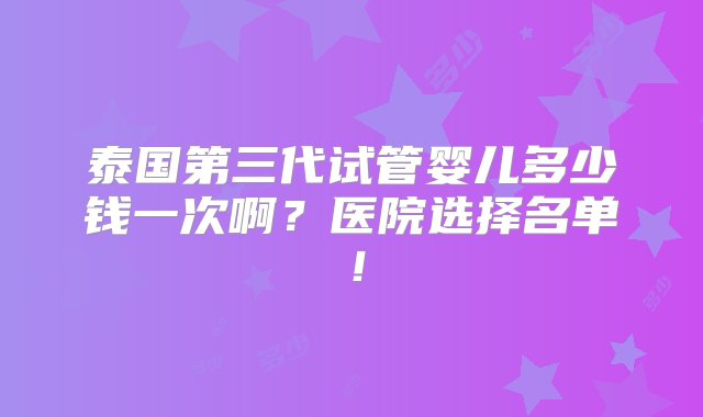 泰国第三代试管婴儿多少钱一次啊？医院选择名单！