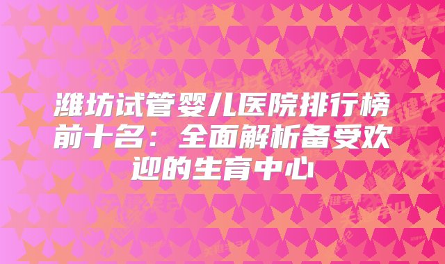 潍坊试管婴儿医院排行榜前十名：全面解析备受欢迎的生育中心