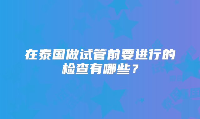 在泰国做试管前要进行的检查有哪些？