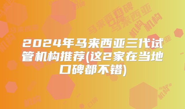 2024年马来西亚三代试管机构推荐(这2家在当地口碑都不错)