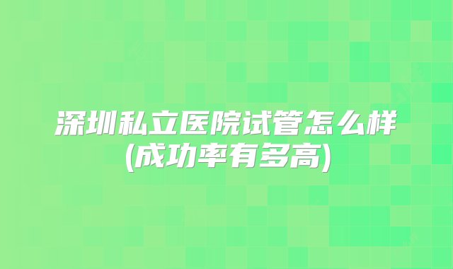 深圳私立医院试管怎么样(成功率有多高)