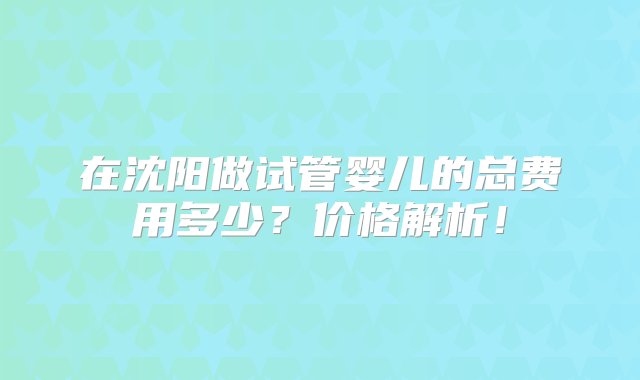 在沈阳做试管婴儿的总费用多少？价格解析！