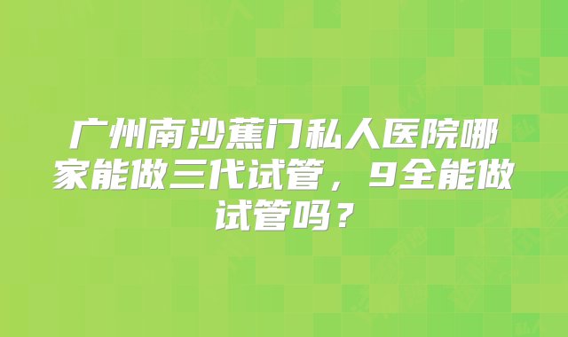 广州南沙蕉门私人医院哪家能做三代试管，9全能做试管吗？