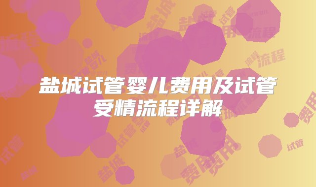 盐城试管婴儿费用及试管受精流程详解