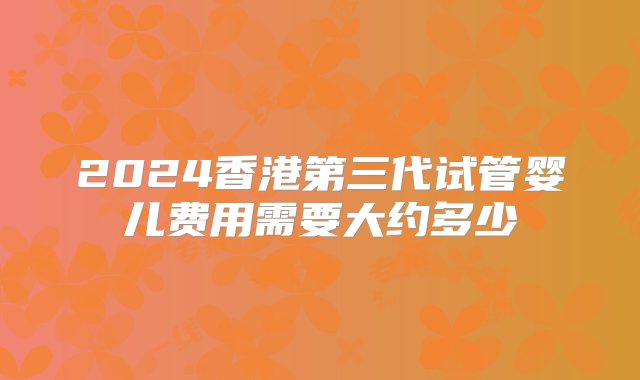 2024香港第三代试管婴儿费用需要大约多少