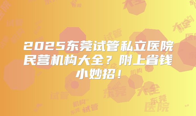 2025东莞试管私立医院民营机构大全？附上省钱小妙招！