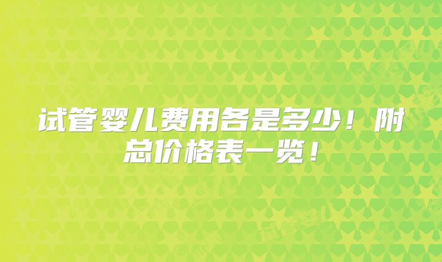 试管婴儿费用各是多少！附总价格表一览！