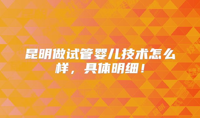 昆明做试管婴儿技术怎么样，具体明细！