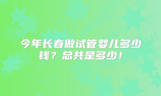 今年长春做试管婴儿多少钱？总共是多少！